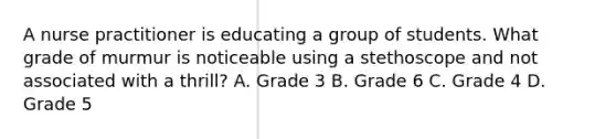 A nurse practitioner is educating a group of students. What grade of murmur is noticeable using a stethoscope and not associated with a thrill? A. Grade 3 B. Grade 6 C. Grade 4 D. Grade 5