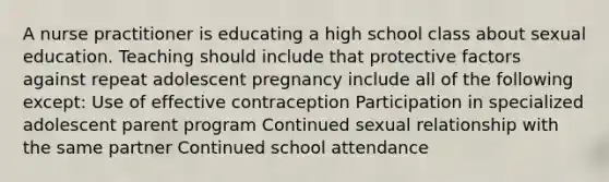 A nurse practitioner is educating a high school class about sexual education. Teaching should include that protective factors against repeat adolescent pregnancy include all of the following except: Use of effective contraception Participation in specialized adolescent parent program Continued sexual relationship with the same partner Continued school attendance