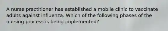 A nurse practitioner has established a mobile clinic to vaccinate adults against influenza. Which of the following phases of the nursing process is being implemented?