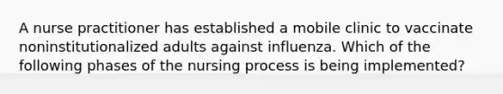 A nurse practitioner has established a mobile clinic to vaccinate noninstitutionalized adults against influenza. Which of the following phases of the nursing process is being implemented?