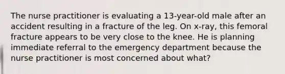 The nurse practitioner is evaluating a 13-year-old male after an accident resulting in a fracture of the leg. On x-ray, this femoral fracture appears to be very close to the knee. He is planning immediate referral to the emergency department because the nurse practitioner is most concerned about what?