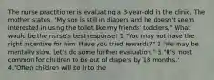 The nurse practitioner is evaluating a 3-year-old in the clinic. The mother states, "My son is still in diapers and he doesn't seem interested in using the toilet like my friends' toddlers." What would be the nurse's best response? 1."You may not have the right incentive for him. Have you tried rewards?" 2."He may be mentally slow. Let's do some further evaluation." 3."It's most common for children to be out of diapers by 18 months." 4."Often children will be into the