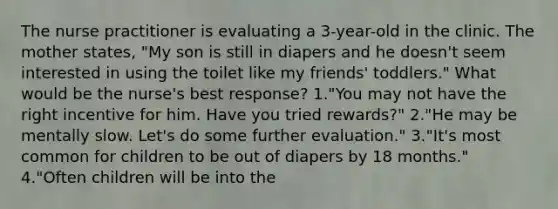 The nurse practitioner is evaluating a 3-year-old in the clinic. The mother states, "My son is still in diapers and he doesn't seem interested in using the toilet like my friends' toddlers." What would be the nurse's best response? 1."You may not have the right incentive for him. Have you tried rewards?" 2."He may be mentally slow. Let's do some further evaluation." 3."It's most common for children to be out of diapers by 18 months." 4."Often children will be into the