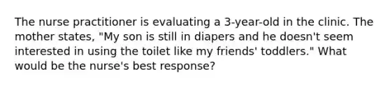 The nurse practitioner is evaluating a 3-year-old in the clinic. The mother states, "My son is still in diapers and he doesn't seem interested in using the toilet like my friends' toddlers." What would be the nurse's best response?