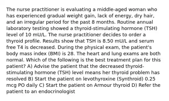 The nurse practitioner is evaluating a middle-aged woman who has experienced gradual weight gain, lack of energy, dry hair, and an irregular period for the past 8 months. Routine annual laboratory testing showed a thyroid-stimulating hormone (TSH) level of 10 mU/L. The nurse practitioner decides to order a thyroid profile. Results show that TSH is 8.50 mU/L and serum free T4 is decreased. During the physical exam, the patient's body mass index (BMI) is 28. The heart and lung exams are both normal. Which of the following is the best treatment plan for this patient? A) Advise the patient that the decreased thyroid-stimulating hormone (TSH) level means her thyroid problem has resolved B) Start the patient on levothyroxine (Synthroid) 0.25 mcg PO daily C) Start the patient on Armour thyroid D) Refer the patient to an endocrinologist