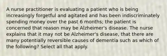 A nurse practitioner is evaluating a patient who is being increasingly forgetful and agitated and has been indiscriminately spending money over the past 6 months; the patient is concerned that reason may be Alzheimer's disease. The nurse explains that it may not be Alzheimer's disease, that there are many potentially reversible causes of dementia such as which of the following? Select all that apply.