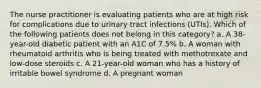 The nurse practitioner is evaluating patients who are at high risk for complications due to urinary tract infections (UTIs). Which of the following patients does not belong in this category? a. A 38-year-old diabetic patient with an A1C of 7.5% b. A woman with rheumatoid arthritis who is being treated with methotrexate and low-dose steroids c. A 21-year-old woman who has a history of irritable bowel syndrome d. A pregnant woman