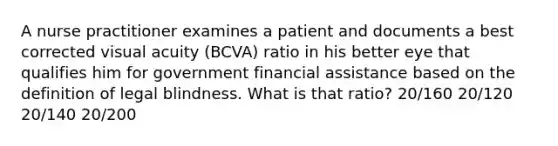 A nurse practitioner examines a patient and documents a best corrected visual acuity (BCVA) ratio in his better eye that qualifies him for government financial assistance based on the definition of legal blindness. What is that ratio? 20/160 20/120 20/140 20/200