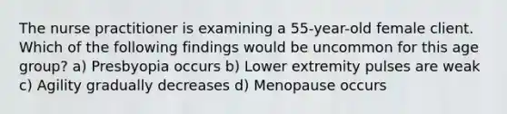 The nurse practitioner is examining a 55-year-old female client. Which of the following findings would be uncommon for this age group? a) Presbyopia occurs b) Lower extremity pulses are weak c) Agility gradually decreases d) Menopause occurs