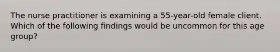 The nurse practitioner is examining a 55-year-old female client. Which of the following findings would be uncommon for this age group?