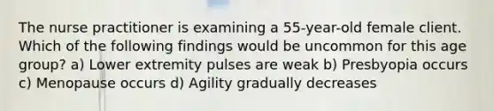 The nurse practitioner is examining a 55-year-old female client. Which of the following findings would be uncommon for this age group? a) Lower extremity pulses are weak b) Presbyopia occurs c) Menopause occurs d) Agility gradually decreases