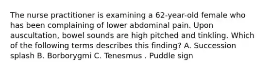 The nurse practitioner is examining a 62-year-old female who has been complaining of lower abdominal pain. Upon auscultation, bowel sounds are high pitched and tinkling. Which of the following terms describes this finding? A. Succession splash B. Borborygmi C. Tenesmus . Puddle sign