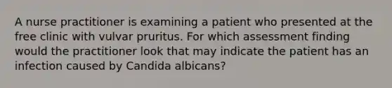 A nurse practitioner is examining a patient who presented at the free clinic with vulvar pruritus. For which assessment finding would the practitioner look that may indicate the patient has an infection caused by Candida albicans?