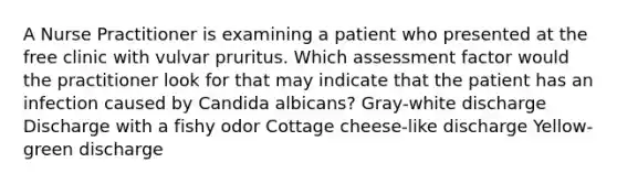 A Nurse Practitioner is examining a patient who presented at the free clinic with vulvar pruritus. Which assessment factor would the practitioner look for that may indicate that the patient has an infection caused by Candida albicans? Gray-white discharge Discharge with a fishy odor Cottage cheese-like discharge Yellow-green discharge