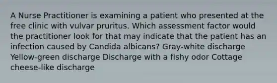 A Nurse Practitioner is examining a patient who presented at the free clinic with vulvar pruritus. Which assessment factor would the practitioner look for that may indicate that the patient has an infection caused by Candida albicans? Gray-white discharge Yellow-green discharge Discharge with a fishy odor Cottage cheese-like discharge