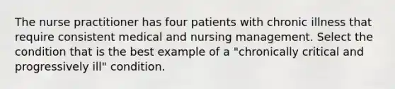 The nurse practitioner has four patients with chronic illness that require consistent medical and nursing management. Select the condition that is the best example of a "chronically critical and progressively ill" condition.