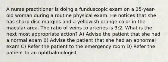 A nurse practitioner is doing a funduscopic exam on a 35-year-old woman during a routine physical exam. He notices that she has sharp disc margins and a yellowish orange color in the macular area. The ratio of veins to arteries is 3:2. What is the next most appropriate action? A) Advise the patient that she had a normal exam B) Advise the patient that she had an abnormal exam C) Refer the patient to the emergency room D) Refer the patient to an ophthalmologist