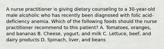 A nurse practitioner is giving dietary counseling to a 30-year-old male alcoholic who has recently been diagnosed with folic acid-deficiency anemia. Which of the following foods should the nurse practitioner recommend to this patient? A. Tomatoes, oranges, and bananas B. Cheese, yogurt, and milk C. Lettuce, beef, and dairy products D. Spinach, liver, and beans