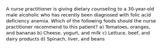 A nurse practitioner is giving dietary counseling to a 30-year-old male alcoholic who has recently been diagnosed with folic acid deficiency anemia. Which of the following foods should the nurse practitioner recommend to this patient? a) Tomatoes, oranges, and bananas b) Cheese, yogurt, and milk c) Lettuce, beef, and dairy products d) Spinach, liver, and beans