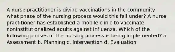 A nurse practitioner is giving vaccinations in the community what phase of the nursing process would this fall under? A nurse practitioner has established a mobile clinic to vaccinate noninstitutionalized adults against influenza. Which of the following phases of the nursing process is being implemented? a. Assessment b. Planning c. Intervention d. Evaluation