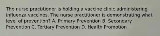 The nurse practitioner is holding a vaccine clinic administering influenza vaccines. The nurse practitioner is demonstrating what level of prevention? A. Primary Prevention B. Secondary Prevention C. Tertiary Prevention D. Health Promotion