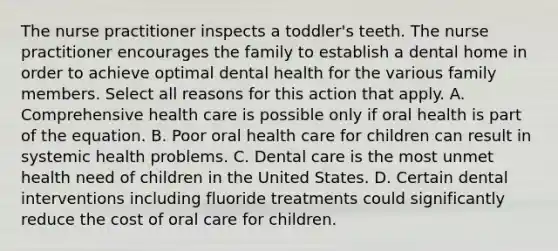 The nurse practitioner inspects a toddler's teeth. The nurse practitioner encourages the family to establish a dental home in order to achieve optimal dental health for the various family members. Select all reasons for this action that apply. A. Comprehensive health care is possible only if oral health is part of the equation. B. Poor oral health care for children can result in systemic health problems. C. Dental care is the most unmet health need of children in the United States. D. Certain dental interventions including fluoride treatments could significantly reduce the cost of oral care for children.