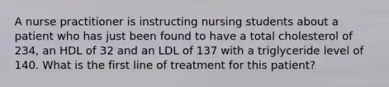 A nurse practitioner is instructing nursing students about a patient who has just been found to have a total cholesterol of 234, an HDL of 32 and an LDL of 137 with a triglyceride level of 140. What is the first line of treatment for this patient?