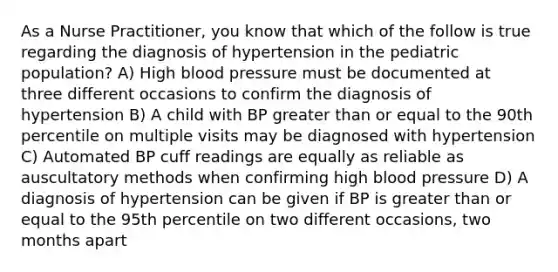 As a Nurse Practitioner, you know that which of the follow is true regarding the diagnosis of hypertension in the pediatric population? A) High blood pressure must be documented at three different occasions to confirm the diagnosis of hypertension B) A child with BP greater than or equal to the 90th percentile on multiple visits may be diagnosed with hypertension C) Automated BP cuff readings are equally as reliable as auscultatory methods when confirming high blood pressure D) A diagnosis of hypertension can be given if BP is greater than or equal to the 95th percentile on two different occasions, two months apart