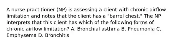 A nurse practitioner (NP) is assessing a client with chronic airflow limitation and notes that the client has a "barrel chest." The NP interprets that this client has which of the following forms of chronic airflow limitation? A. Bronchial asthma B. Pneumonia C. Emphysema D. Bronchitis