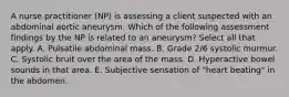 A nurse practitioner (NP) is assessing a client suspected with an abdominal aortic aneurysm. Which of the following assessment findings by the NP is related to an aneurysm? Select all that apply. A. Pulsatile abdominal mass. B. Grade 2/6 systolic murmur. C. Systolic bruit over the area of the mass. D. Hyperactive bowel sounds in that area. E. Subjective sensation of "heart beating" in the abdomen.