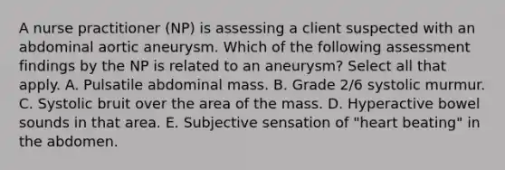 A nurse practitioner (NP) is assessing a client suspected with an abdominal aortic aneurysm. Which of the following assessment findings by the NP is related to an aneurysm? Select all that apply. A. Pulsatile abdominal mass. B. Grade 2/6 systolic murmur. C. Systolic bruit over the area of the mass. D. Hyperactive bowel sounds in that area. E. Subjective sensation of "heart beating" in the abdomen.