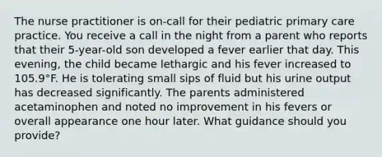 The nurse practitioner is on-call for their pediatric primary care practice. You receive a call in the night from a parent who reports that their 5-year-old son developed a fever earlier that day. This evening, the child became lethargic and his fever increased to 105.9°F. He is tolerating small sips of fluid but his urine output has decreased significantly. The parents administered acetaminophen and noted no improvement in his fevers or overall appearance one hour later. What guidance should you provide?