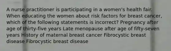 A nurse practitioner is participating in a women's health fair. When educating the women about risk factors for breast cancer, which of the following statements is incorrect? Pregnancy after age of thirty-five years Late menopause after age of fifty-seven years History of maternal breast cancer Fibrocystic breast disease Fibrocystic breast disease