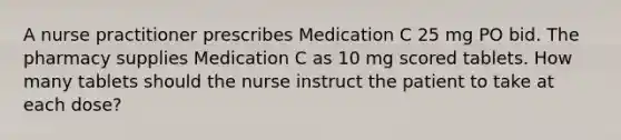 A nurse practitioner prescribes Medication C 25 mg PO bid. The pharmacy supplies Medication C as 10 mg scored tablets. How many tablets should the nurse instruct the patient to take at each dose?