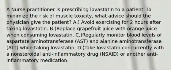 A Nurse practitioner is prescribing lovastatin to a patient. To minimize the risk of muscle toxicity, what advice should the physician give the patient? A.) Avoid exercising for 2 hours after taking lovastatin. B.)Replace grapefruit juice with orange juice when consuming lovastatin. C.)Regularly monitor blood levels of aspartate aminotransferase (AST) and alanine aminotransferase (ALT) while taking lovastatin. D.)Take lovastatin concurrently with a nonsteroidal anti-inflammatory drug (NSAID) or another anti-inflammatory medication.