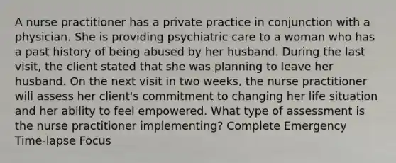 A nurse practitioner has a private practice in conjunction with a physician. She is providing psychiatric care to a woman who has a past history of being abused by her husband. During the last visit, the client stated that she was planning to leave her husband. On the next visit in two weeks, the nurse practitioner will assess her client's commitment to changing her life situation and her ability to feel empowered. What type of assessment is the nurse practitioner implementing? Complete Emergency Time-lapse Focus