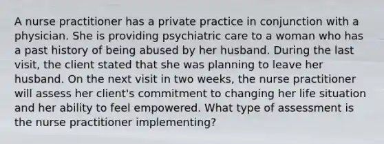 A nurse practitioner has a private practice in conjunction with a physician. She is providing psychiatric care to a woman who has a past history of being abused by her husband. During the last visit, the client stated that she was planning to leave her husband. On the next visit in two weeks, the nurse practitioner will assess her client's commitment to changing her life situation and her ability to feel empowered. What type of assessment is the nurse practitioner implementing?