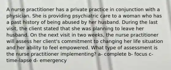 A nurse practitioner has a private practice in conjunction with a physician. She is providing psychiatric care to a woman who has a past history of being abused by her husband. During the last visit, the client stated that she was planning to leave her husband. On the next visit in two weeks, the nurse practitioner will assess her client's commitment to changing her life situation and her ability to feel empowered. What type of assessment is the nurse practitioner implementing? a- complete b- focus c- time-lapse d- emergency