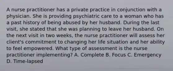 A nurse practitioner has a private practice in conjunction with a physician. She is providing psychiatric care to a woman who has a past history of being abused by her husband. During the last visit, she stated that she was planning to leave her husband. On the next visit in two weeks, the nurse practitioner will assess her client's commitment to changing her life situation and her ability to feel empowered. What type of assessment is the nurse practitioner implementing? A. Complete B. Focus C. Emergency D. Time-lapsed