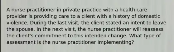 A nurse practitioner in private practice with a health care provider is providing care to a client with a history of domestic violence. During the last visit, the client stated an intent to leave the spouse. In the next visit, the nurse practitioner will reassess the client's commitment to this intended change. What type of assessment is the nurse practitioner implementing?