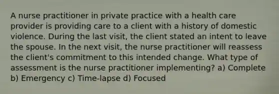 A nurse practitioner in private practice with a health care provider is providing care to a client with a history of domestic violence. During the last visit, the client stated an intent to leave the spouse. In the next visit, the nurse practitioner will reassess the client's commitment to this intended change. What type of assessment is the nurse practitioner implementing? a) Complete b) Emergency c) Time-lapse d) Focused