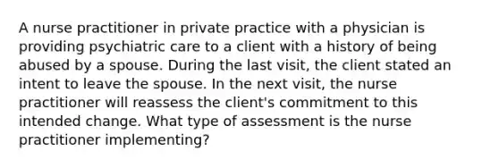 A nurse practitioner in private practice with a physician is providing psychiatric care to a client with a history of being abused by a spouse. During the last visit, the client stated an intent to leave the spouse. In the next visit, the nurse practitioner will reassess the client's commitment to this intended change. What type of assessment is the nurse practitioner implementing?