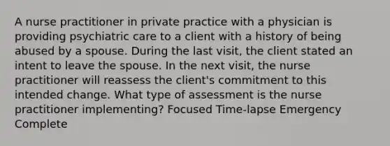 A nurse practitioner in private practice with a physician is providing psychiatric care to a client with a history of being abused by a spouse. During the last visit, the client stated an intent to leave the spouse. In the next visit, the nurse practitioner will reassess the client's commitment to this intended change. What type of assessment is the nurse practitioner implementing? Focused Time-lapse Emergency Complete