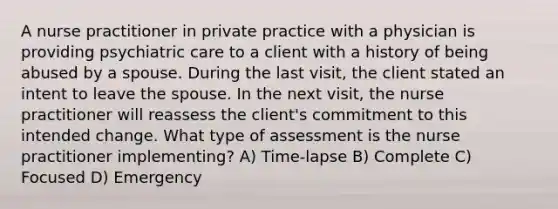 A nurse practitioner in private practice with a physician is providing psychiatric care to a client with a history of being abused by a spouse. During the last visit, the client stated an intent to leave the spouse. In the next visit, the nurse practitioner will reassess the client's commitment to this intended change. What type of assessment is the nurse practitioner implementing? A) Time-lapse B) Complete C) Focused D) Emergency