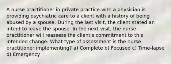 A nurse practitioner in private practice with a physician is providing psychiatric care to a client with a history of being abused by a spouse. During the last visit, the client stated an intent to leave the spouse. In the next visit, the nurse practitioner will reassess the client's commitment to this intended change. What type of assessment is the nurse practitioner implementing? a) Complete b) Focused c) Time-lapse d) Emergency