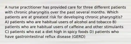 A nurse practitioner has provided care for three different patients with chronic pharyngitis over the past several months. Which patients are at greatest risk for developing chronic pharyngitis? A) patients who are habitual users of alcohol and tobacco B) patients who are habitual users of caffeine and other stimulants C) patients who eat a diet high in spicy foods D) patients who have gastrointestinal reflux disease (GERD)