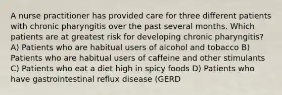 A nurse practitioner has provided care for three different patients with chronic pharyngitis over the past several months. Which patients are at greatest risk for developing chronic pharyngitis? A) Patients who are habitual users of alcohol and tobacco B) Patients who are habitual users of caffeine and other stimulants C) Patients who eat a diet high in spicy foods D) Patients who have gastrointestinal reflux disease (GERD