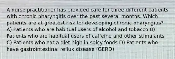 A nurse practitioner has provided care for three different patients with chronic pharyngitis over the past several months. Which patients are at greatest risk for developing chronic pharyngitis? A) Patients who are habitual users of alcohol and tobacco B) Patients who are habitual users of caffeine and other stimulants C) Patients who eat a diet high in spicy foods D) Patients who have gastrointestinal reflux disease (GERD)