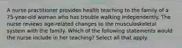 A nurse practitioner provides health teaching to the family of a 75-year-old woman who has trouble walking independently. The nurse reviews age-related changes to the musculoskeletal system with the family. Which of the following statements would the nurse include in her teaching? Select all that apply.