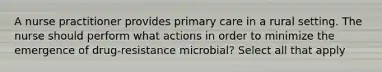 A nurse practitioner provides primary care in a rural setting. The nurse should perform what actions in order to minimize the emergence of drug-resistance microbial? Select all that apply